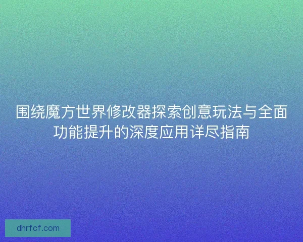 围绕魔方世界修改器探索创意玩法与全面功能提升的深度应用详尽指南