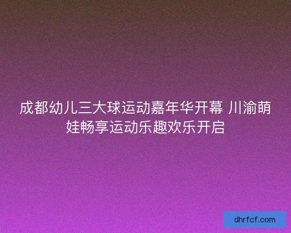 成都幼儿三大球运动嘉年华开幕 川渝萌娃畅享运动乐趣欢乐开启