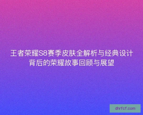 王者荣耀S8赛季皮肤全解析与经典设计背后的荣耀故事回顾与展望