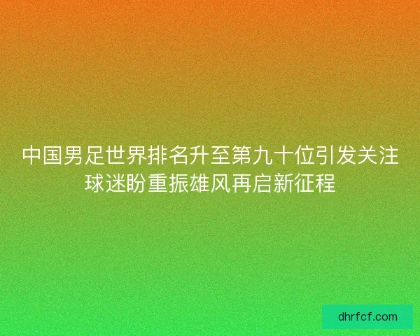 中国男足世界排名升至第九十位引发关注球迷盼重振雄风再启新征程