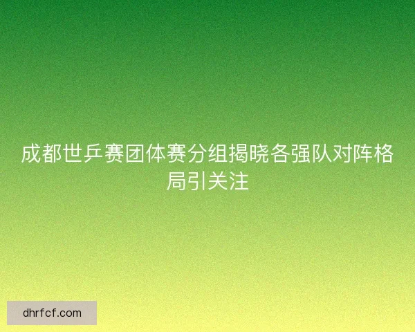 成都世乒赛团体赛分组揭晓各强队对阵格局引关注