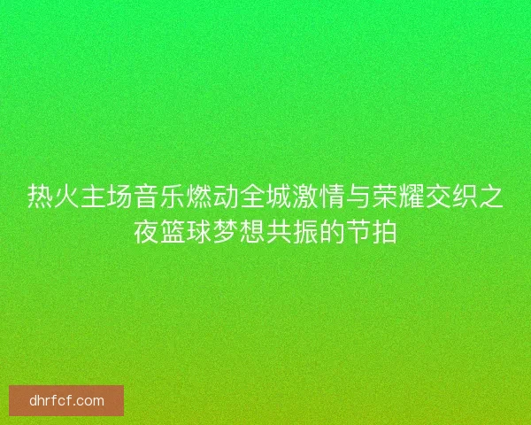 热火主场音乐燃动全城激情与荣耀交织之夜篮球梦想共振的节拍
