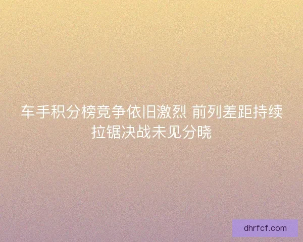 车手积分榜竞争依旧激烈 前列差距持续拉锯决战未见分晓