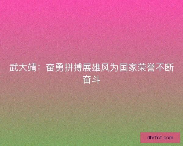 武大靖：奋勇拼搏展雄风为国家荣誉不断奋斗