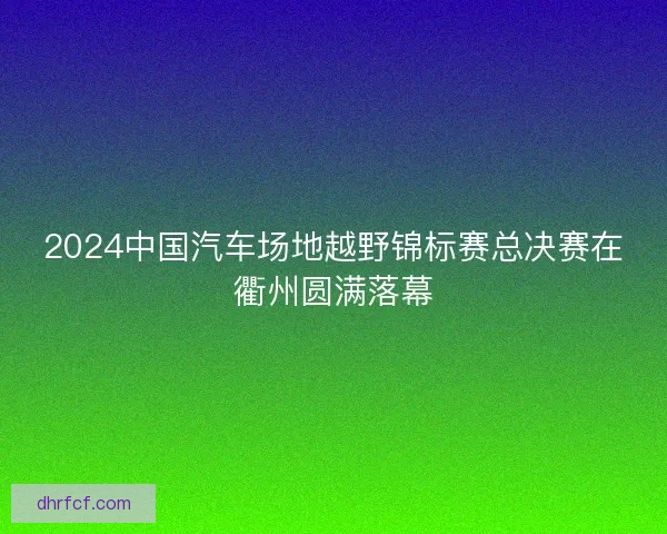 2024中国汽车场地越野锦标赛总决赛在衢州圆满落幕