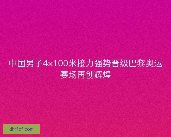 中国男子4×100米接力强势晋级巴黎奥运赛场再创辉煌