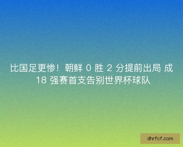 比国足更惨！朝鲜 0 胜 2 分提前出局 成 18 强赛首支告别世界杯球队