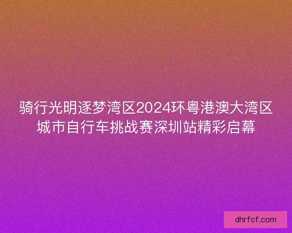 骑行光明逐梦湾区2024环粤港澳大湾区城市自行车挑战赛深圳站精彩启幕