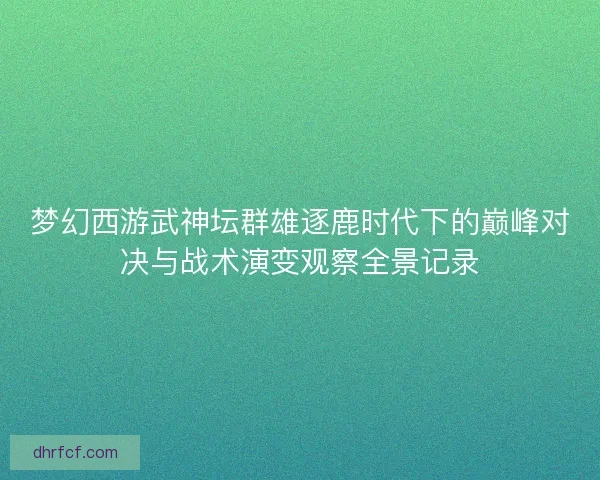 梦幻西游武神坛群雄逐鹿时代下的巅峰对决与战术演变观察全景记录 梦幻西游武神坛群雄逐鹿时代下的巅峰对决与战术演变观察全景记录