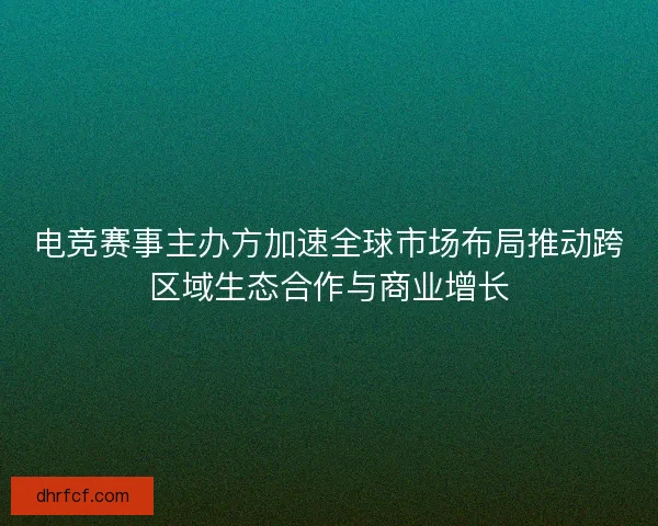 电竞赛事主办方加速全球市场布局推动跨区域生态合作与商业增长