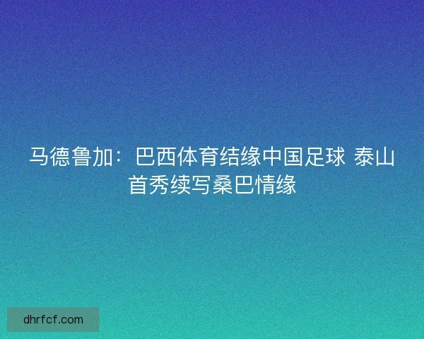 马德鲁加：巴西体育结缘中国足球 泰山首秀续写桑巴情缘