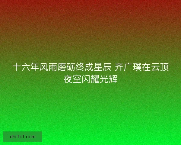 十六年风雨磨砺终成星辰 齐广璞在云顶夜空闪耀光辉 十六年风雨磨砺终成星辰 齐广璞在云顶夜空闪耀光辉