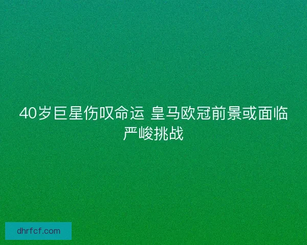 40岁巨星伤叹命运 皇马欧冠前景或面临严峻挑战