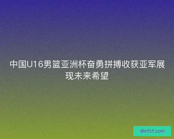 中国U16男篮亚洲杯奋勇拼搏收获亚军展现未来希望 中国U16男篮亚洲杯奋勇拼搏收获亚军展现未来希望
