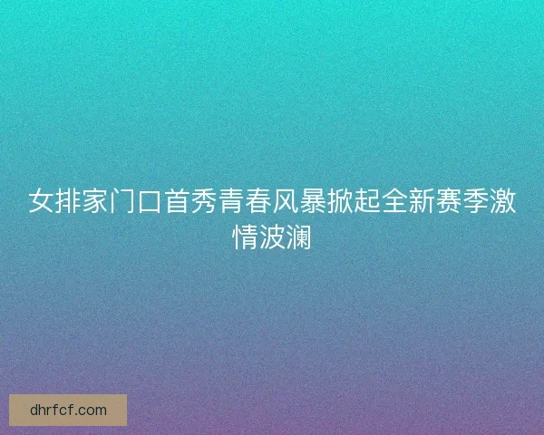 女排家门口首秀青春风暴掀起全新赛季激情波澜 女排家门口首秀青春风暴掀起全新赛季激情波澜