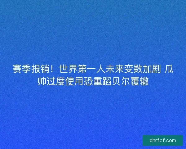 赛季报销！世界第一人未来变数加剧 瓜帅过度使用恐重蹈贝尔覆辙