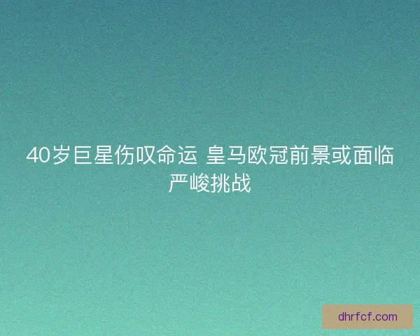40岁巨星伤叹命运 皇马欧冠前景或面临严峻挑战