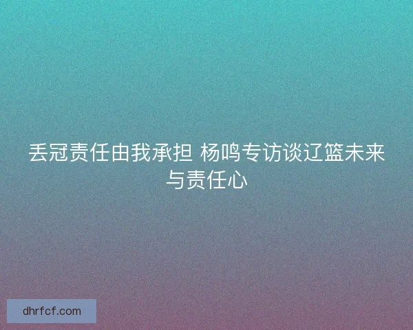 丢冠责任由我承担 杨鸣专访谈辽篮未来与责任心