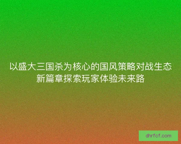 以盛大三国杀为核心的国风策略对战生态新篇章探索玩家体验未来路 以盛大三国杀为核心的国风策略对战生态新篇章探索玩家体验未来路