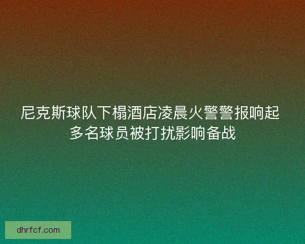 尼克斯球队下榻酒店凌晨火警警报响起 多名球员被打扰影响备战 尼克斯球队下榻酒店凌晨火警警报响起 多名球员被打扰影响备战