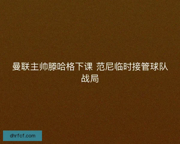 曼联主帅滕哈格下课 范尼临时接管球队战局