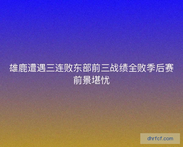 雄鹿遭遇三连败东部前三战绩全败季后赛前景堪忧